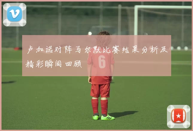 卢加诺对阵马尔默比赛结果分析及精彩瞬间回顾