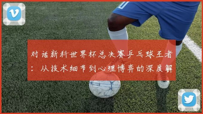 对话新科世界杯总决赛乒乓球王者:从技术细节到心理博弈的深度解析