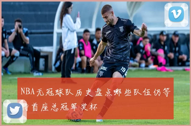 NBA无冠球队历史盘点哪些队伍仍等待首座总冠军奖杯